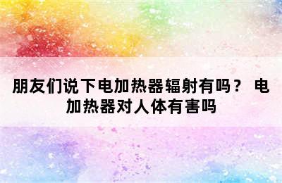 朋友们说下电加热器辐射有吗？ 电加热器对人体有害吗